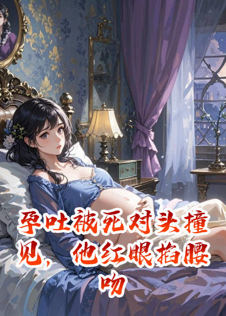孕吐被死对头撞见，他红眼掐腰吻
