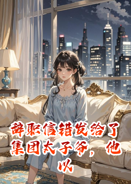 辞职信错发给了集团太子爷，他以为我怀了他的崽
