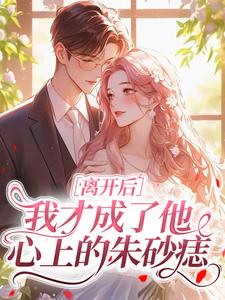 离开后，我才成了他心上的朱砂痣