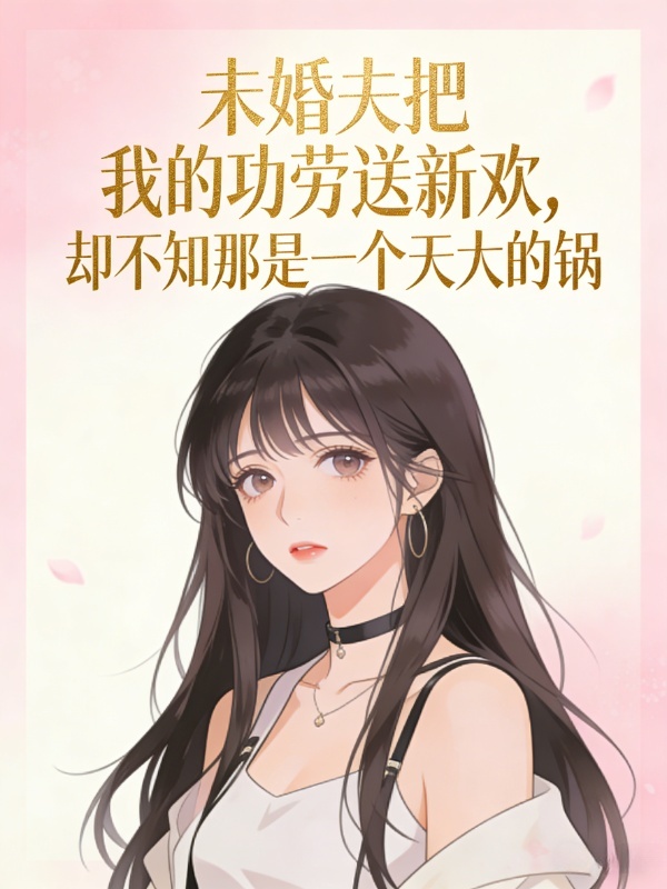 未婚夫把我的功劳送新欢，却不知那是一个天大的锅