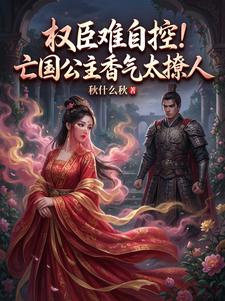 权臣难自控！亡国公主香气太撩人